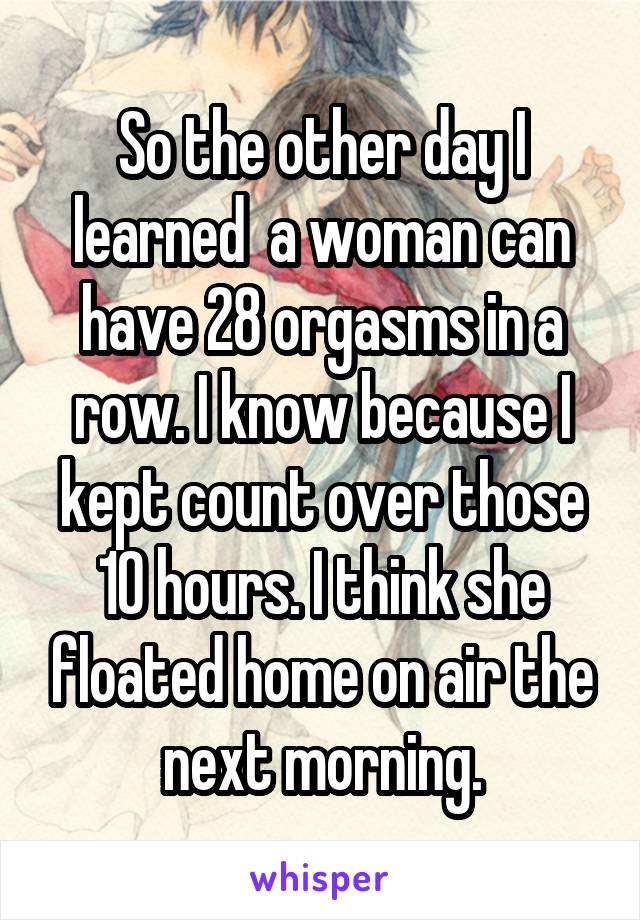 So the other day I learned  a woman can have 28 orgasms in a row. I know because I kept count over those 10 hours. I think she floated home on air the next morning.