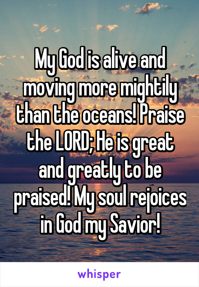 My God is alive and moving more mightily than the oceans! Praise the LORD; He is great and greatly to be praised! My soul rejoices in God my Savior!