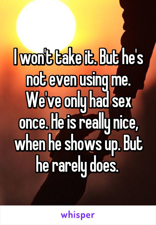 I won't take it. But he's not even using me. We've only had sex once. He is really nice, when he shows up. But he rarely does. 