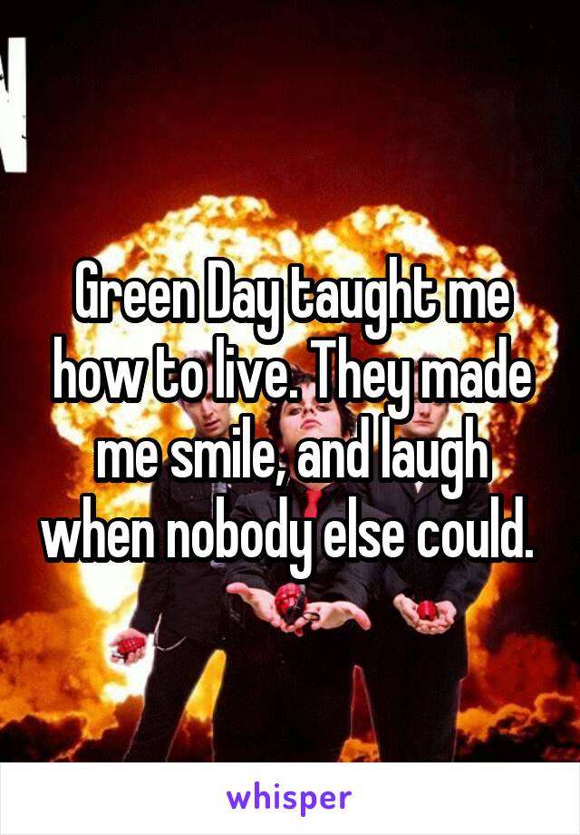 Green Day taught me how to live. They made me smile, and laugh when nobody else could. 