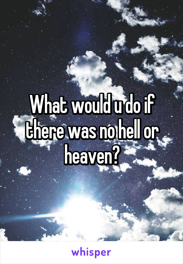 What would u do if there was no hell or heaven?