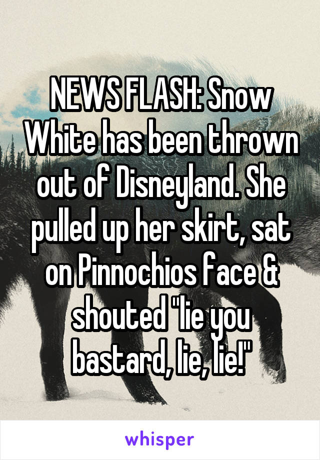 NEWS FLASH: Snow White has been thrown out of Disneyland. She pulled up her skirt, sat on Pinnochios face & shouted "lie you bastard, lie, lie!"