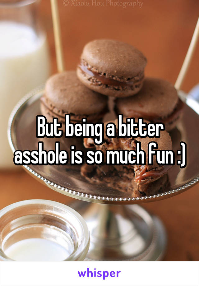 But being a bitter asshole is so much fun :)