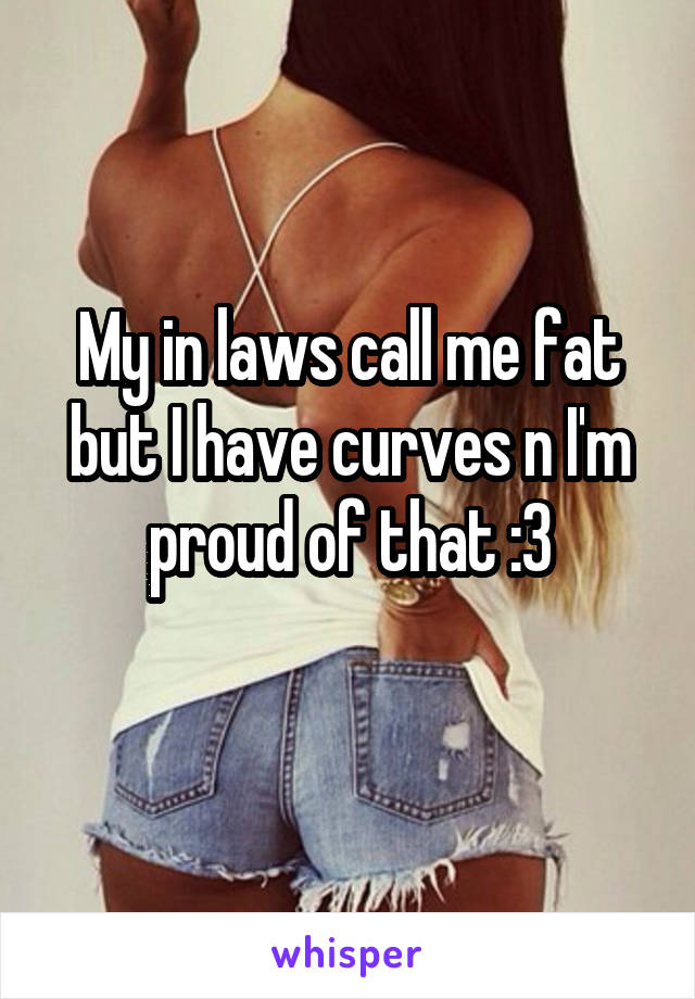 My in laws call me fat but I have curves n I'm proud of that :3
