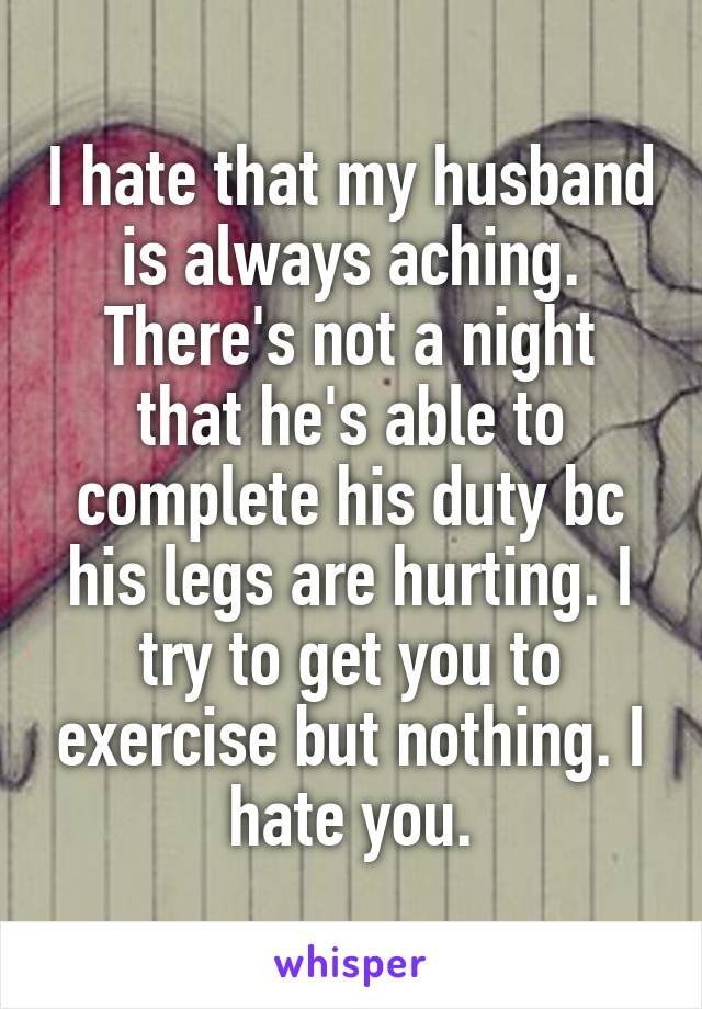 I hate that my husband is always aching. There's not a night that he's able to complete his duty bc his legs are hurting. I try to get you to exercise but nothing. I hate you.