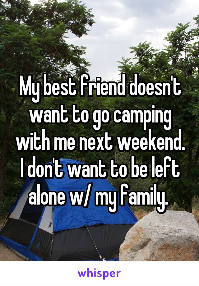 My best friend doesn't want to go camping with me next weekend. I don't want to be left alone w/ my family. 