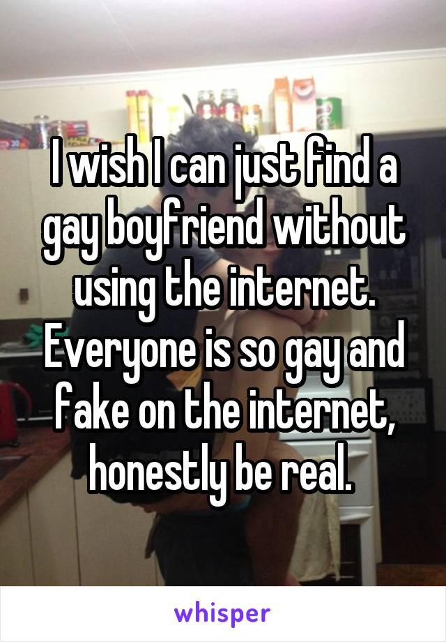 I wish I can just find a gay boyfriend without using the internet. Everyone is so gay and fake on the internet, honestly be real. 