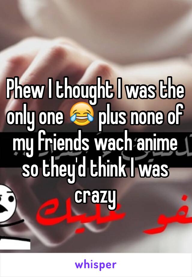 Phew I thought I was the only one 😂 plus none of my friends wach anime so they'd think I was crazy 