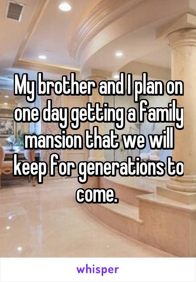 My brother and I plan on one day getting a family mansion that we will keep for generations to come. 