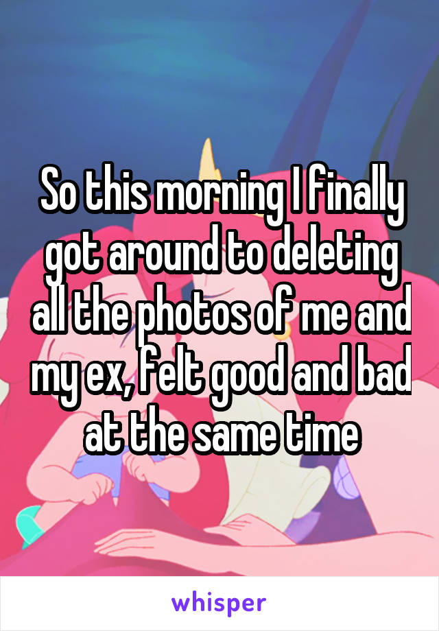 So this morning I finally got around to deleting all the photos of me and my ex, felt good and bad at the same time