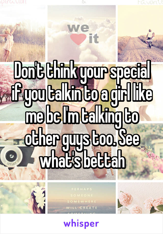 Don't think your special if you talkin to a girl like me bc I'm talking to other guys too. See what's bettah