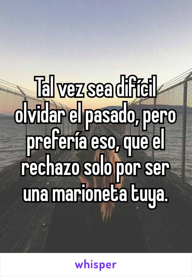 Tal vez sea difícil olvidar el pasado, pero prefería eso, que el rechazo solo por ser una marioneta tuya.