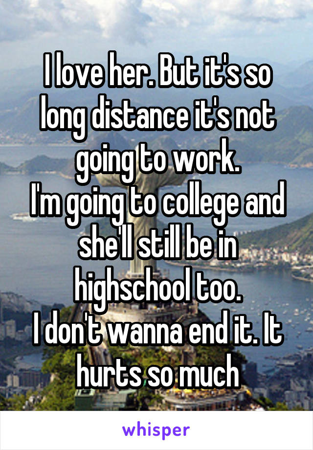 I love her. But it's so long distance it's not going to work.
I'm going to college and she'll still be in highschool too.
I don't wanna end it. It hurts so much