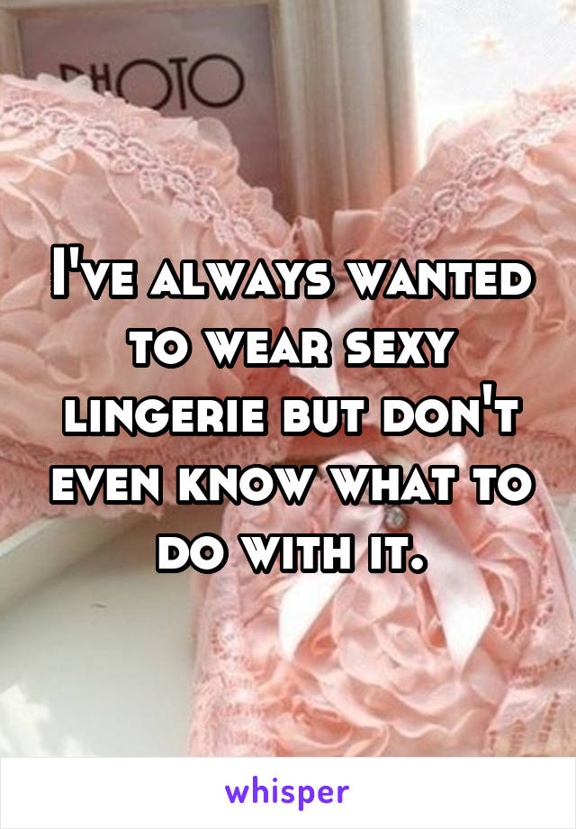 I've always wanted to wear sexy lingerie but don't even know what to do with it.