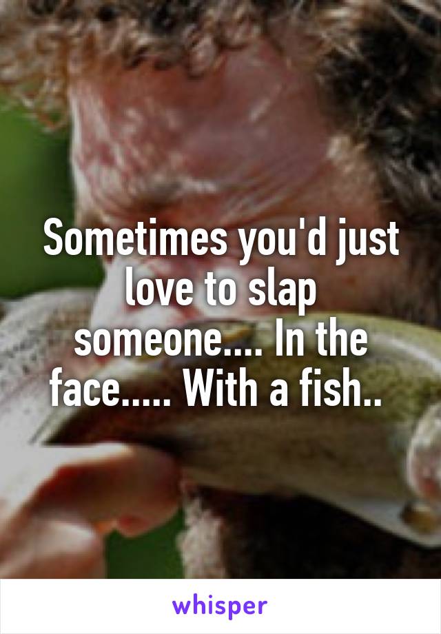 Sometimes you'd just love to slap someone.... In the face..... With a fish.. 