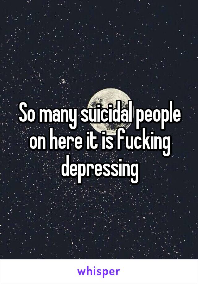 So many suicidal people on here it is fucking depressing