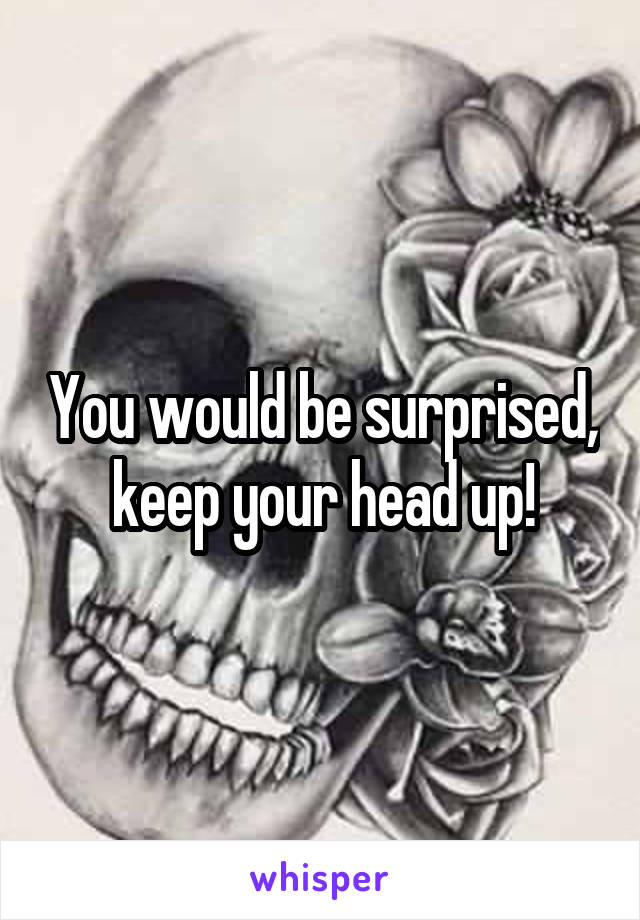 You would be surprised, keep your head up!