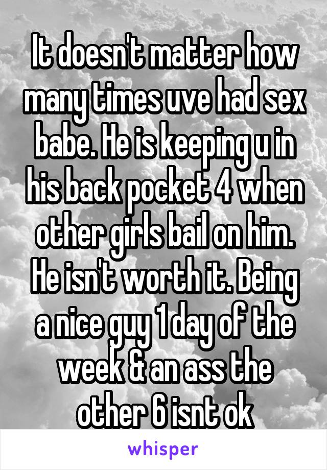 It doesn't matter how many times uve had sex babe. He is keeping u in his back pocket 4 when other girls bail on him. He isn't worth it. Being a nice guy 1 day of the week & an ass the other 6 isnt ok