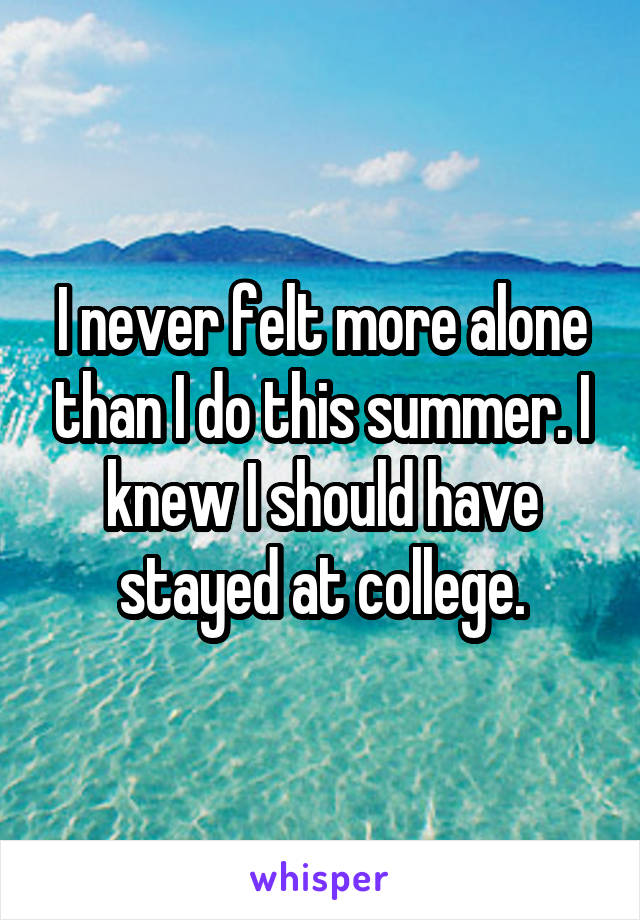 I never felt more alone than I do this summer. I knew I should have stayed at college.