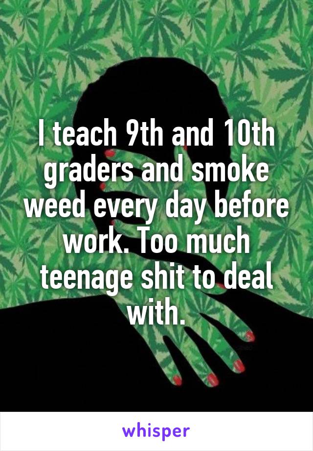 I teach 9th and 10th graders and smoke weed every day before work. Too much teenage shit to deal with.