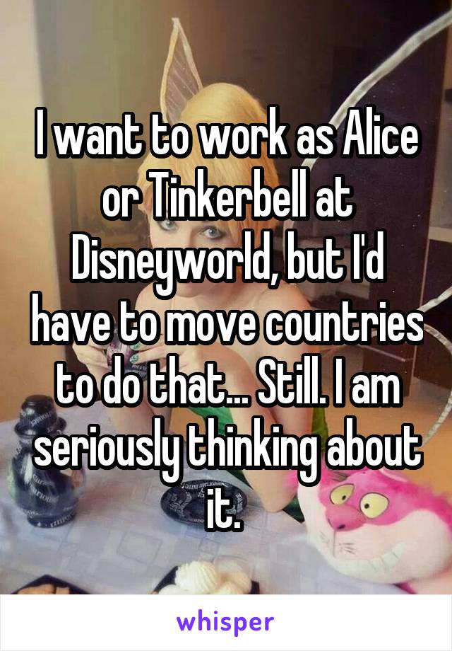 I want to work as Alice or Tinkerbell at Disneyworld, but I'd have to move countries to do that... Still. I am seriously thinking about it. 