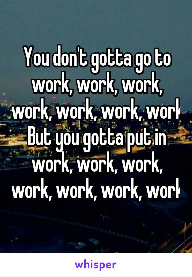 You don't gotta go to work, work, work, work, work, work, work
But you gotta put in work, work, work, work, work, work, work
