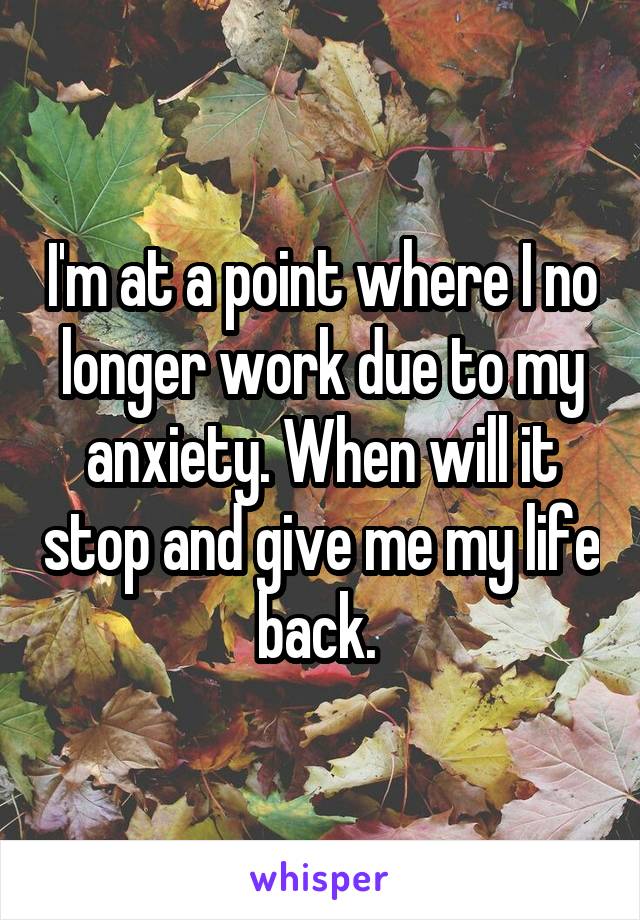 I'm at a point where I no longer work due to my anxiety. When will it stop and give me my life back. 