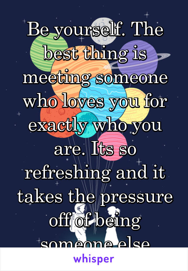 Be yourself. The best thing is meeting someone who loves you for exactly who you are. Its so refreshing and it takes the pressure off of being someone else