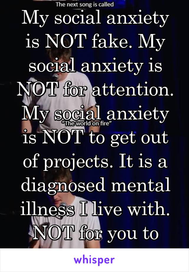 My social anxiety is NOT fake. My social anxiety is NOT for attention. My social anxiety is NOT to get out of projects. It is a diagnosed mental illness I live with. NOT for you to judge me for. 