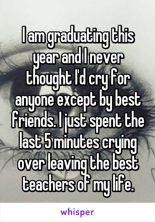 I am graduating this year and I never thought I'd cry for anyone except by best friends. I just spent the last 5 minutes crying over leaving the best teachers of my life.