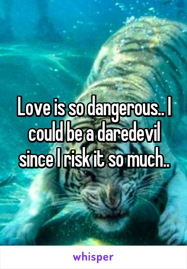 Love is so dangerous.. I could be a daredevil since I risk it so much..