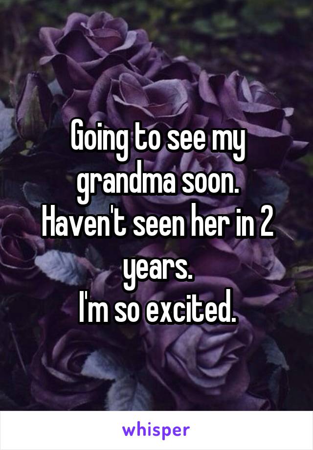 Going to see my grandma soon.
Haven't seen her in 2 years.
I'm so excited.