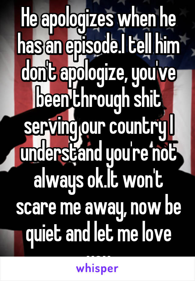 He apologizes when he has an episode.I tell him don't apologize, you've been through shit serving our country I understand you're not always ok.It won't scare me away, now be quiet and let me love you