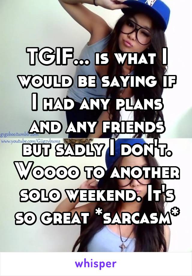 TGIF... is what I would be saying if I had any plans and any friends but sadly I don't. Woooo to another solo weekend. It's so great *sarcasm*