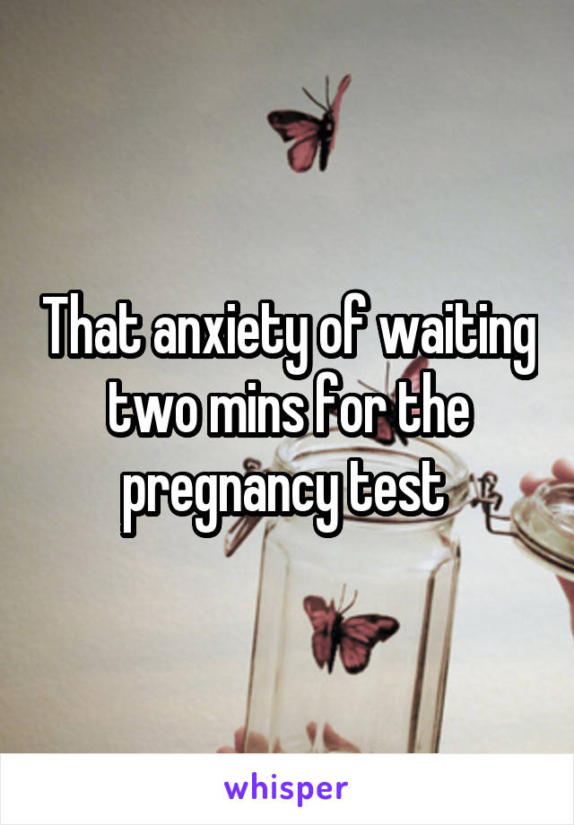 That anxiety of waiting two mins for the pregnancy test 