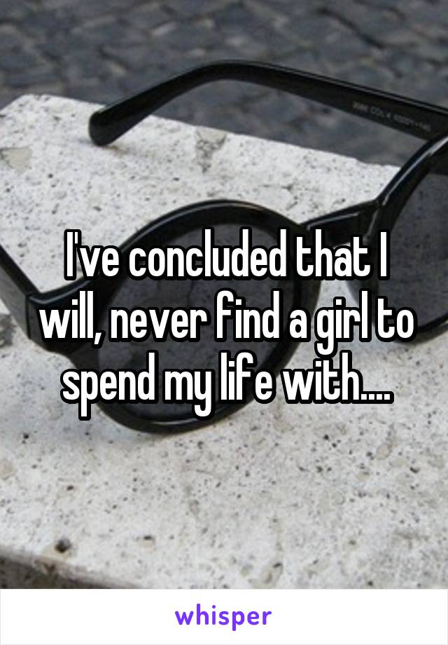 I've concluded that I will, never find a girl to spend my life with....