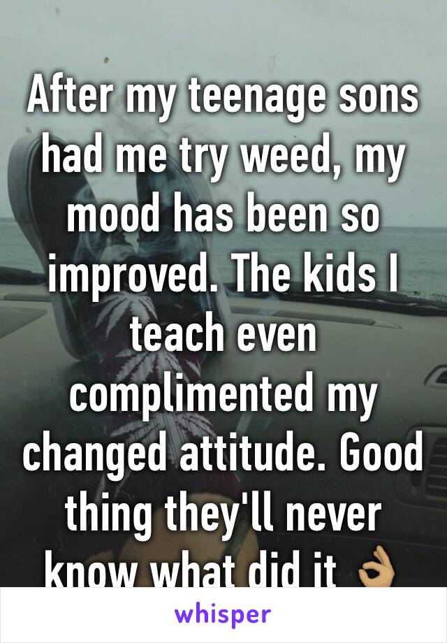 After my teenage sons had me try weed, my mood has been so improved. The kids I teach even complimented my changed attitude. Good thing they'll never know what did it ðŸ‘ŒðŸ�½