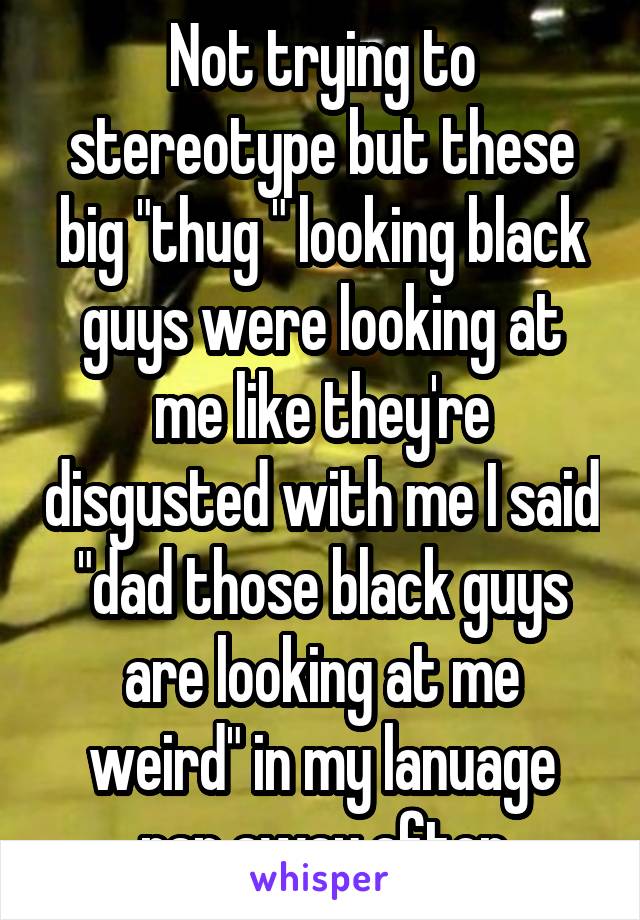 Not trying to stereotype but these big "thug " looking black guys were looking at me like they're disgusted with me I said "dad those black guys are looking at me weird" in my lanuage ran away after