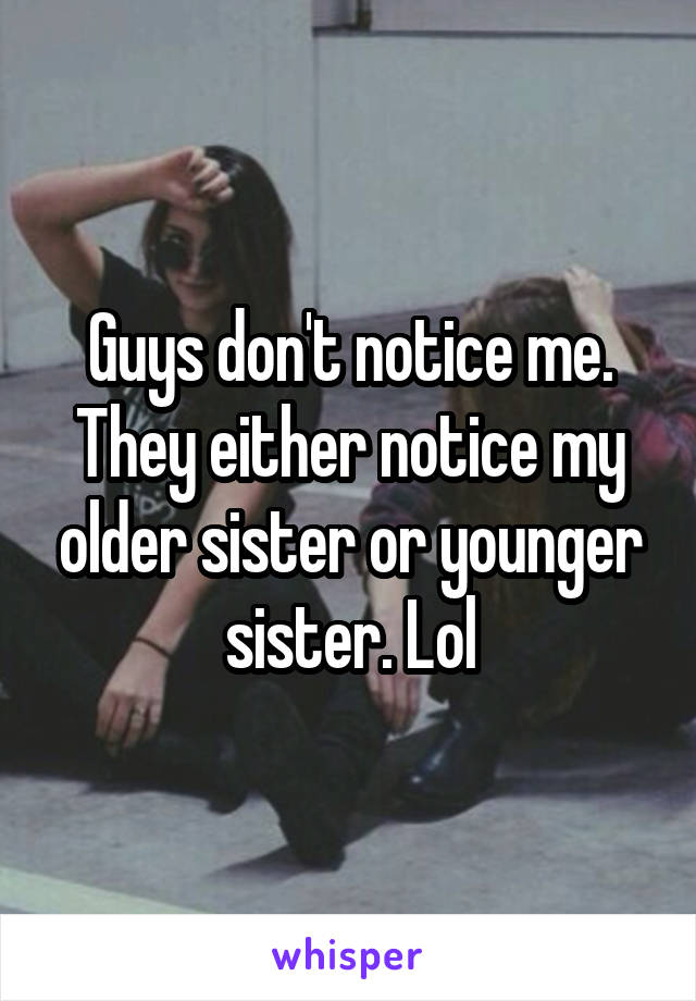 Guys don't notice me. They either notice my older sister or younger sister. Lol