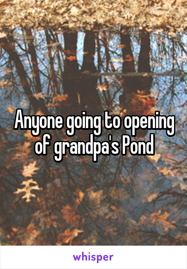 Anyone going to opening of grandpa's Pond