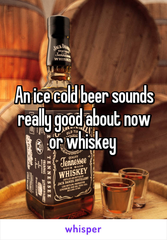 An ice cold beer sounds really good about now or whiskey 