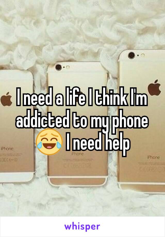 I need a life I think I'm addicted to my phone 😂 I need help