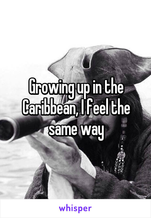 Growing up in the Caribbean, I feel the same way