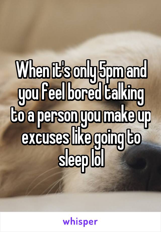 When it's only 5pm and you feel bored talking to a person you make up excuses like going to sleep lol