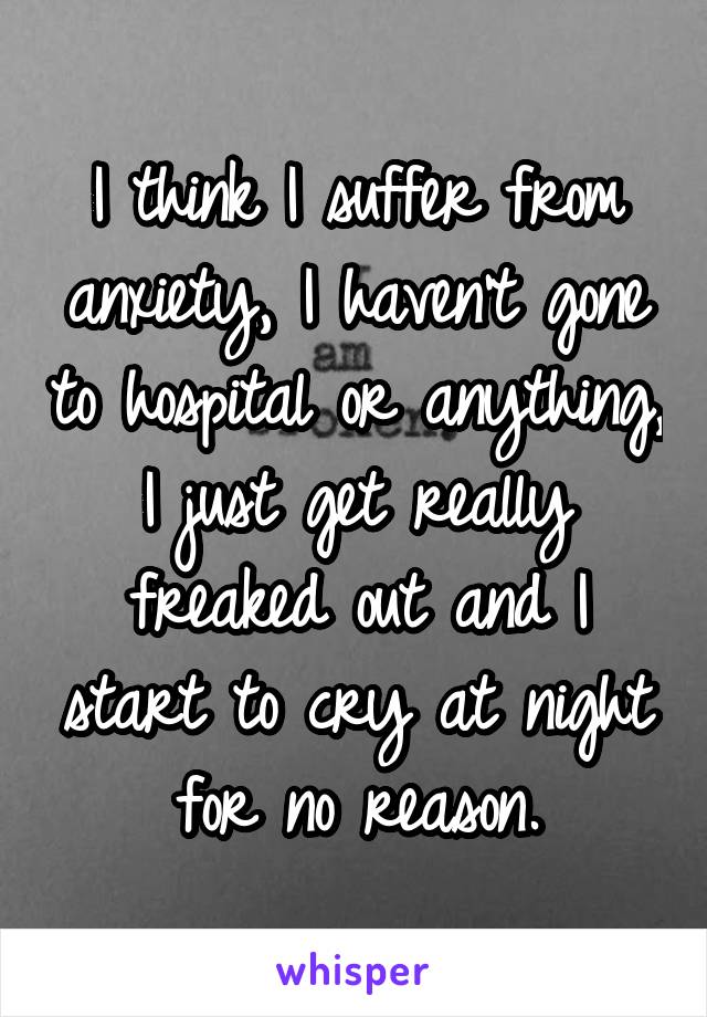 I think I suffer from anxiety, I haven't gone to hospital or anything, I just get really freaked out and I start to cry at night for no reason.