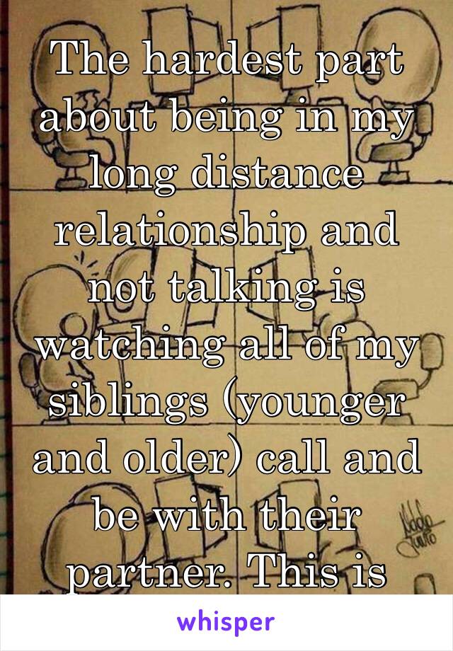 The hardest part about being in my long distance relationship and not talking is watching all of my siblings (younger and older) call and be with their partner. This is really killing me. 😞