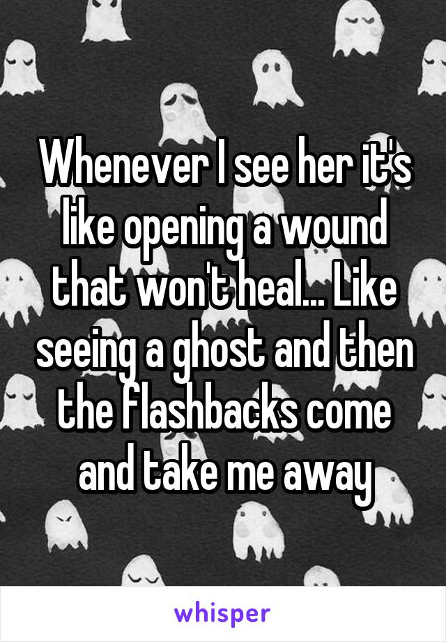 Whenever I see her it's like opening a wound that won't heal... Like seeing a ghost and then the flashbacks come and take me away