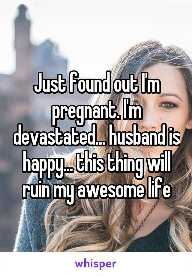 Just found out I'm pregnant. I'm devastated... husband is happy... this thing will ruin my awesome life