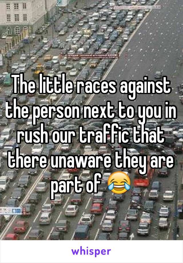 The little races against the person next to you in rush our traffic that there unaware they are part of 😂