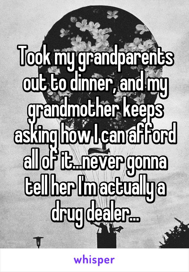 Took my grandparents out to dinner, and my grandmother keeps asking how I can afford all of it...never gonna tell her I'm actually a drug dealer...